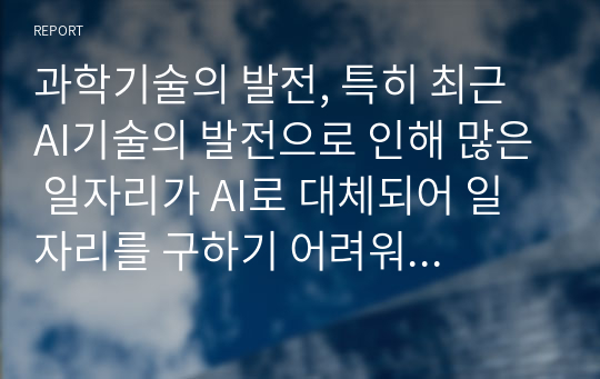 과학기술의 발전, 특히 최근 AI기술의 발전으로 인해 많은 일자리가 AI로 대체되어 일자리를 구하기 어려워 질 수 있을 것이라는 것이라는 위기감을 느끼는 분들이 많이 있다. 첨단과학기술의 대두로 인해 변해가는 사회 속에서 지금 중고등학생들이 노동시장에 잘 적응하기 위해 필요한 교육은 무엇이라고 생각하는가