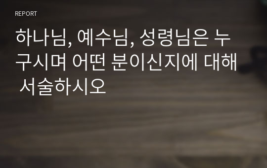 하나님, 예수님, 성령님은 누구시며 어떤 분이신지에 대해 서술하시오