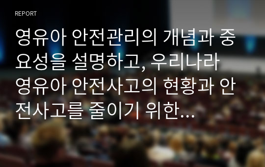 영유아 안전관리의 개념과 중요성을 설명하고, 우리나라 영유아 안전사고의 현황과 안전사고를 줄이기 위한 본인의 의견을 피력하시오.