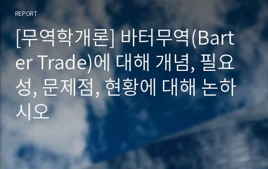 바터무역(Barter Trade)에 대해 개념, 필요성, 문제점, 현황에 대해 논하시오.