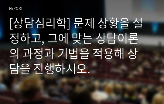 [상담심리학] 문제 상황을 설정하고, 그에 맞는 상담이론의 과정과 기법을 적용해 상담을 진행하시오.