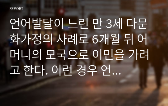 언어발달이 느린 만 3세 다문화가정의 사례로 6개월 뒤 어머니의 모국으로 이민을 가려고 한다. 이런 경우 언어발달을 지원하기 위해 한국어로 자극을 주는게 바람직할까. 어머니의 모국어로 언어자극을 주는 게 바람직할까.