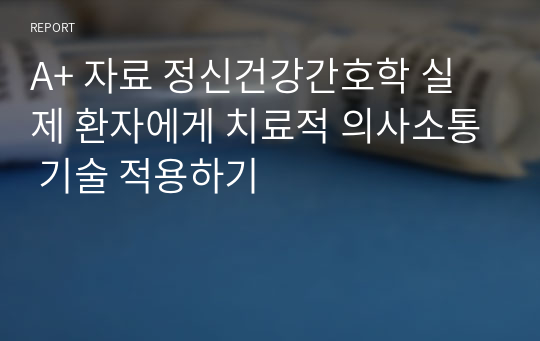 A+ 자료 정신건강간호학 실제 환자에게 치료적 의사소통 기술 적용하기