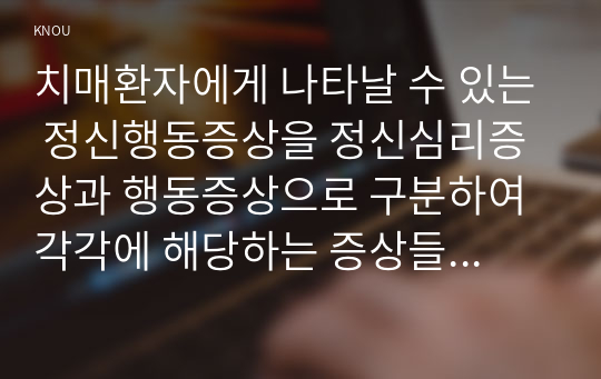 치매환자에게 나타날 수 있는 정신행동증상을 정신심리증상과 행동증상으로 구분하여 각각에 해당하는 증상들을 상세히 설명하시오  치매 환자에게 망상이 나타났을 때의 대처요령을 상세히 기술하시오