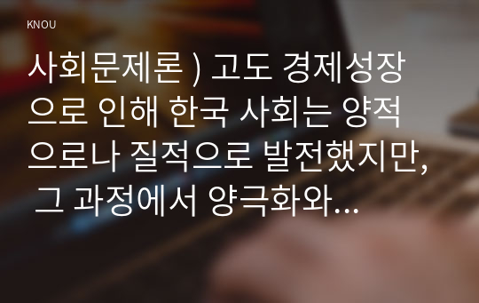 사회문제론 ) 고도 경제성장으로 인해 한국 사회는 양적으로나 질적으로 발전했지만, 그 과정에서 양극화와 불평등의 문제가 심각해진 것도 사실이다. 특히 신자유주의 시대를 거치며 한국 사회 구성