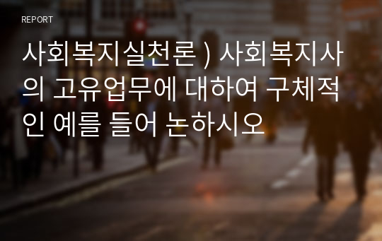 사회복지실천론 ) 사회복지사의 고유업무에 대하여 구체적인 예를 들어 논하시오