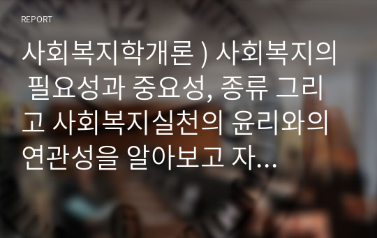 사회복지학개론 ) 사회복지의 필요성과 중요성, 종류 그리고 사회복지실천의 윤리와의 연관성을 알아보고 자신의 의견을 개진하시오.