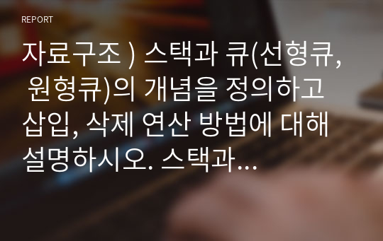 자료구조 ) 스택과 큐(선형큐, 원형큐)의 개념을 정의하고 삽입, 삭제 연산 방법에 대해 설명하시오. 스택과 큐가 일생생활과 컴퓨터에 활용한 예