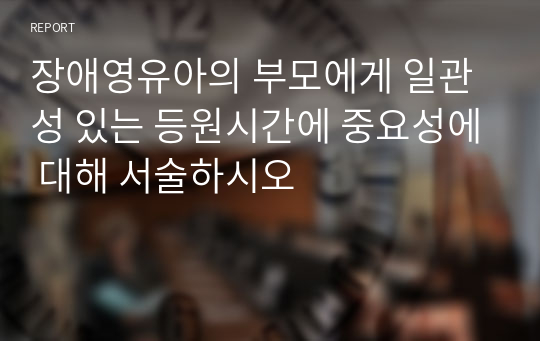 장애영유아의 부모에게 일관성 있는 등원시간에 중요성에 대해 서술하시오