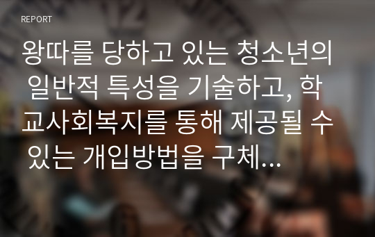 왕따를 당하고 있는 청소년의 일반적 특성을 기술하고, 학교사회복지를 통해 제공될 수 있는 개입방법을 구체적으로 조사하여 기술하시오