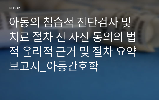 아동의 침습적 진단검사 및 치료 절차 전 사전 동의의 법적 윤리적 근거 및 절차 요약 보고서_아동간호학