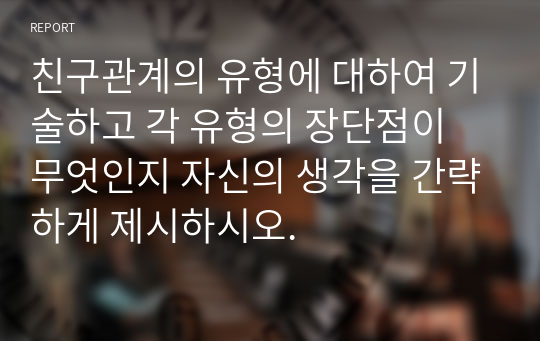 친구관계의 유형에 대하여 기술하고 각 유형의 장단점이 무엇인지 자신의 생각을 간략하게 제시하시오.