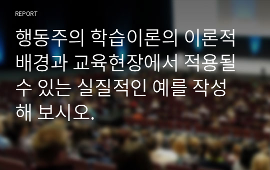 행동주의 학습이론의 이론적 배경과 교육현장에서 적용될 수 있는 실질적인 예를 작성해 보시오.