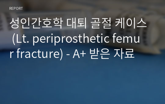 성인간호학 대퇴 골절 케이스 (Lt. periprosthetic femur fracture) - A+ 받은 자료