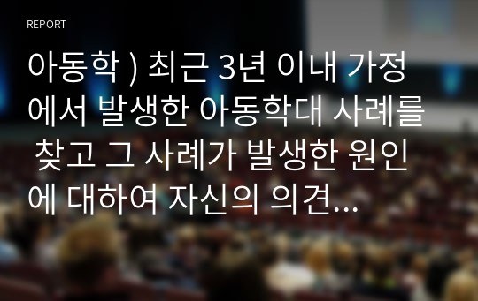 아동학 ) 최근 3년 이내 가정에서 발생한 아동학대 사례를 찾고 그 사례가 발생한 원인에 대하여 자신의 의견을 학습한 내용을 바탕으로 논하시오.