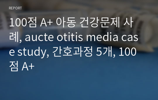 100점 A+ 아동 건강문제 사례, aucte otitis media case study, 간호과정 5개, 100점 A+