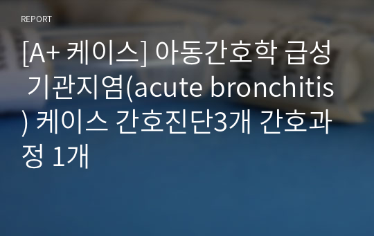 [A+ 케이스] 아동간호학 급성 기관지염(acute bronchitis) 케이스 간호진단3개 간호과정 1개