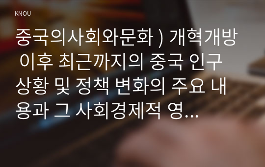 중국의사회와문화 ) 개혁개방 이후 최근까지의 중국 인구 상황 및 정책 변화의 주요 내용과 그 사회경제적 영향에 대해 논하시오.