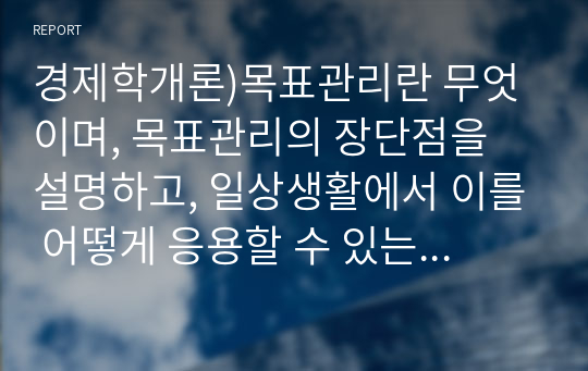 경제학개론)목표관리란 무엇이며, 목표관리의 장단점을 설명하고, 일상생활에서 이를 어떻게 응용할 수 있는지 본인의 의견을 제시하시오.