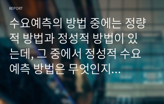 수요예측의 방법 중에는 정량적 방법과 정성적 방법이 있는데, 그 중에서 정성적 수요예측 방법은 무엇인지 그 정의를 간략히 설명하고, 정성적 수요예측 방법을 적용하여 수요예측을 하는 기업의 사례(예를 들면, 코웨이 얼음정수기의 수요예측을 위해서 정성적 수요예측 기법 중의 하나인 시장조사를 사용한 사례)에 대해서