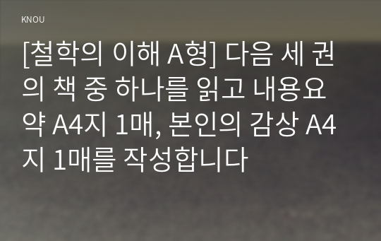 [철학의 이해 A형] 다음 세 권의 책 중 하나를 읽고 내용요약 A4지 1매, 본인의 감상 A4지 1매를 작성합니다