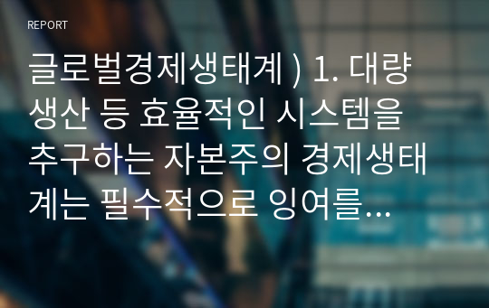 글로벌경제생태계 ) 1. 대량생산 등 효율적인 시스템을 추구하는 자본주의 경제생태계는 필수적으로 잉여를 낳는다. 이러한 잉여에 대해 자세하게 설명하시오. 2. 잉여에 대해 본인은 어떠한 관점을 지지하는지 간략히 서술하