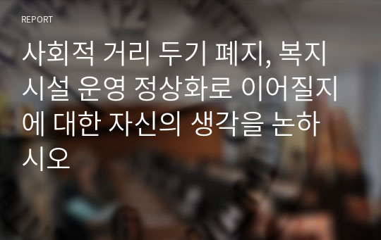 사회적 거리 두기 폐지, 복지시설 운영 정상화로 이어질지에 대한 자신의 생각을 논하시오