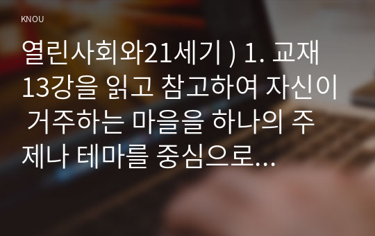 열린사회와21세기 ) 1. 교재 13강을 읽고 참고하여 자신이 거주하는 마을을 하나의 주제나 테마를 중심으로 조사하시오. 2. 교재 13강을 참고하여 본인이 마을을 조사한 과정을 설명하시오. 예를 들어 조사를 어떻게