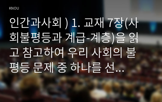 인간과사회 ) 1. 교재 7장(사회불평등과 계급-계층)을 읽고 참고하여 우리 사회의 불평등 문제 중 하나를 선택해 묘사하고, 2. 교재 3장(사회를 바라보는 관점들)을 읽고 사회불평등에 영향을 주는 사회구조적 요인은