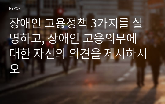 장애인 고용정책 3가지를 설명하고, 장애인 고용의무에 대한 자신의 의견을 제시하시오