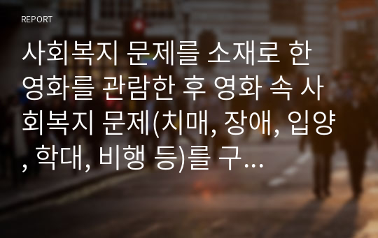 사회복지 문제를 소재로 한 영화를 관람한 후 영화 속 사회복지 문제(치매, 장애, 입양, 학대, 비행 등)를 구체적으로 정의하고 해결방안을 제시하시오.