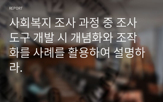 사회복지 조사 과정 중 조사도구 개발 시 개념화와 조작화를 사례를 활용하여 설명하라.