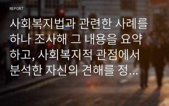 사회복지법과 관련한 사례를 하나 조사해 그 내용을 요약하고, 사회복지적 관점에서 분석한 자신의 견해를 정리하시오.