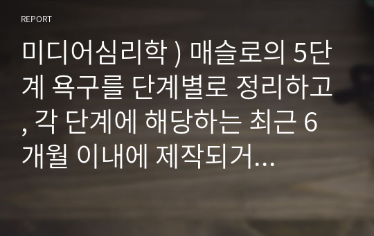 미디어심리학 ) 매슬로의 5단계 욕구를 단계별로 정리하고, 각 단계에 해당하는 최근 6개월 이내에 제작되거나 방송된 텔레비전 광고 혹은 온라인 영상 광고를 찾아서 설명하시오.