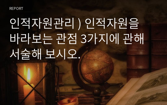 인적자원관리 ) 인적자원을 바라보는 관점 3가지에 관해 서술해 보시오.