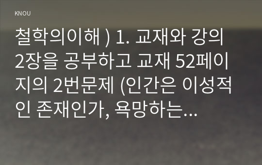 철학의이해 ) 1. 교재와 강의 2장을 공부하고 교재 52페이지의 2번문제 (인간은 이성적인 존재인가, 욕망하는 존재인가)에 딸린 8개 문항을 모두 풉니다. (2페이지) 2. 교재와 강의 3장을 공부하고 교재 70페이