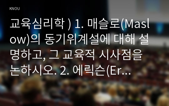 교육심리학 ) 1. 매슬로(Maslow)의 동기위계설 설명하고, 그 교육적 시사점을 논하시오. 2. 에릭슨(Erikson)의 성격발달단계이론 설명하고, 그 교육적 시사점을 논하시오.