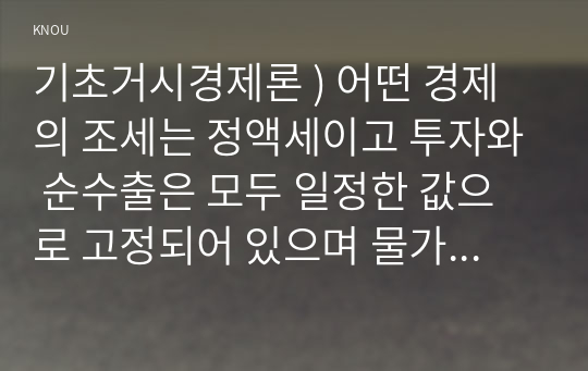 기초거시경제론 ) 어떤 경제의 조세는 정액세이고 투자와 순수출은 모두 일정한 값으로 고정되어 있으며 물가수준 역시 현재 수준에서 고정되어 있다고 한다. 한계소비성향이 0.75인 이 경제의 균형 GDP를 300조원만큼