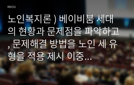 베이비붐 세대의 현황 문제점을 파악, 문제해결 방법을 노인 세 유형을 적용 제시 이중 내가 생각하는 바람직한 대응은 무엇인지 노인복지론