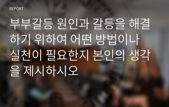 부부갈등 원인과 갈등을 해결하기 위하여 어떤 방법이나 실천이 필요한지 본인의 생각을 제시하시오