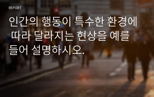 인간의 행동이 특수한 환경에 따라 달라지는 현상을 예를 들어 설명하시오.