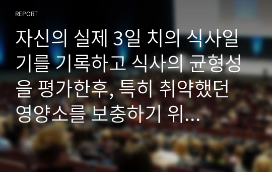 자신의 실제 3일 치의 식사일기를 기록하고 식사의 균형성을 평가한후, 특히 취약했던 영양소를 보충하기 위한 방안을 고찰해 봅시다.