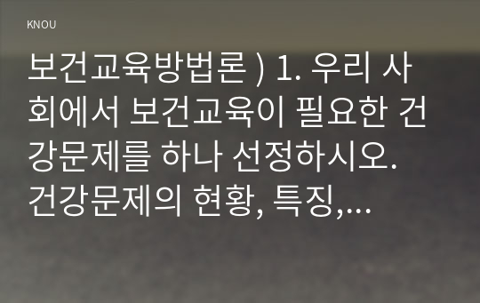 보건교육방법론 ) 1. 우리 사회에서 보건교육이 필요한 건강문제 하나 선정. 건강문제의 현황, 특징, 대상자에 대해 기술하고, 해당 건강문제 개선을 위한 여러 접근 방법 중 보건교육이 중요한 이유를 설명하시오.