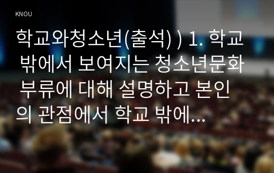 학교와청소년(출석) ) 1. 학교 밖에서 보여지는 청소년문화 부류에 대해 설명하고 본인의 관점에서 학교 밖에서 보여지는 청소년문화 부류에 대해 서술하세요. 2. 청소년 집단의 유형에 대해 설명하고 청소년을 가장 대표하