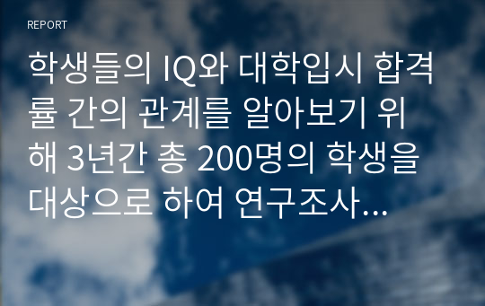 학생들의 IQ와 대학입시 합격률 간의 관계를 알아보기 위해 3년간 총 200명의 학생을 대상으로 하여 연구조사를 수행한 결과 다음과 같은 자료를 수집하였다.