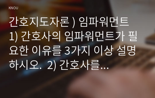 간호지도자론 ) 임파워먼트  1) 간호사의 임파워먼트가 필요한 이유를 3가지 이상 설명하시오.  2) 간호사를 임파워링하는 구체적 방법을 3가지 이상 제시하고 각 방