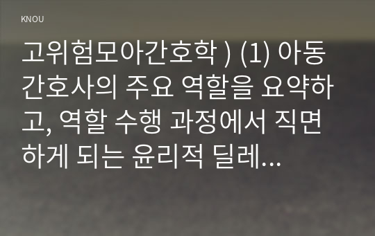 고위험모아간호학 ) 아동간호사의 주요 역할을 요약, 역할 수행 과정에서 직면하게 되는 윤리적 딜레마 중 예시 1가지와 해결 방안을 본인의 의견