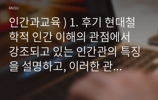 1. 후기 현대철학적 인간 이해의 관점에서 강조되고 있는 인간관의 특징을 설명하고, 이러한 관점에서 종래의 과학적 인간관을 비판적으로 고찰하시오. 2. 콜버그(Kohlberg)의 도덕성 발달이론을 설명하