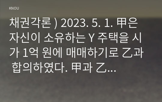 채권각론 ) 2023. 5. 1. 甲은 자신이 소유하는 Y 주택을 시가 1억 원에 매매하기로 乙과 합의하였다. 甲과 乙의 계약내용은 다음과 같다. 1) 乙은 2023. 5. 1. 계약금 1천만 원을 甲에게 지급한다.