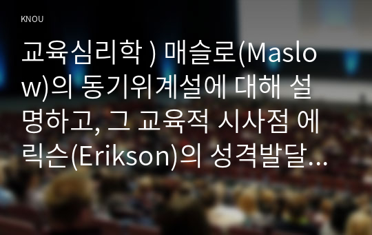 교육심리학 ) 매슬로(Maslow)의 동기위계설에 대해 설명하고, 그 교육적 시사점 에릭슨(Erikson)의 성격발달단계이론에 대해 설명하고, 그 교육적 시사점